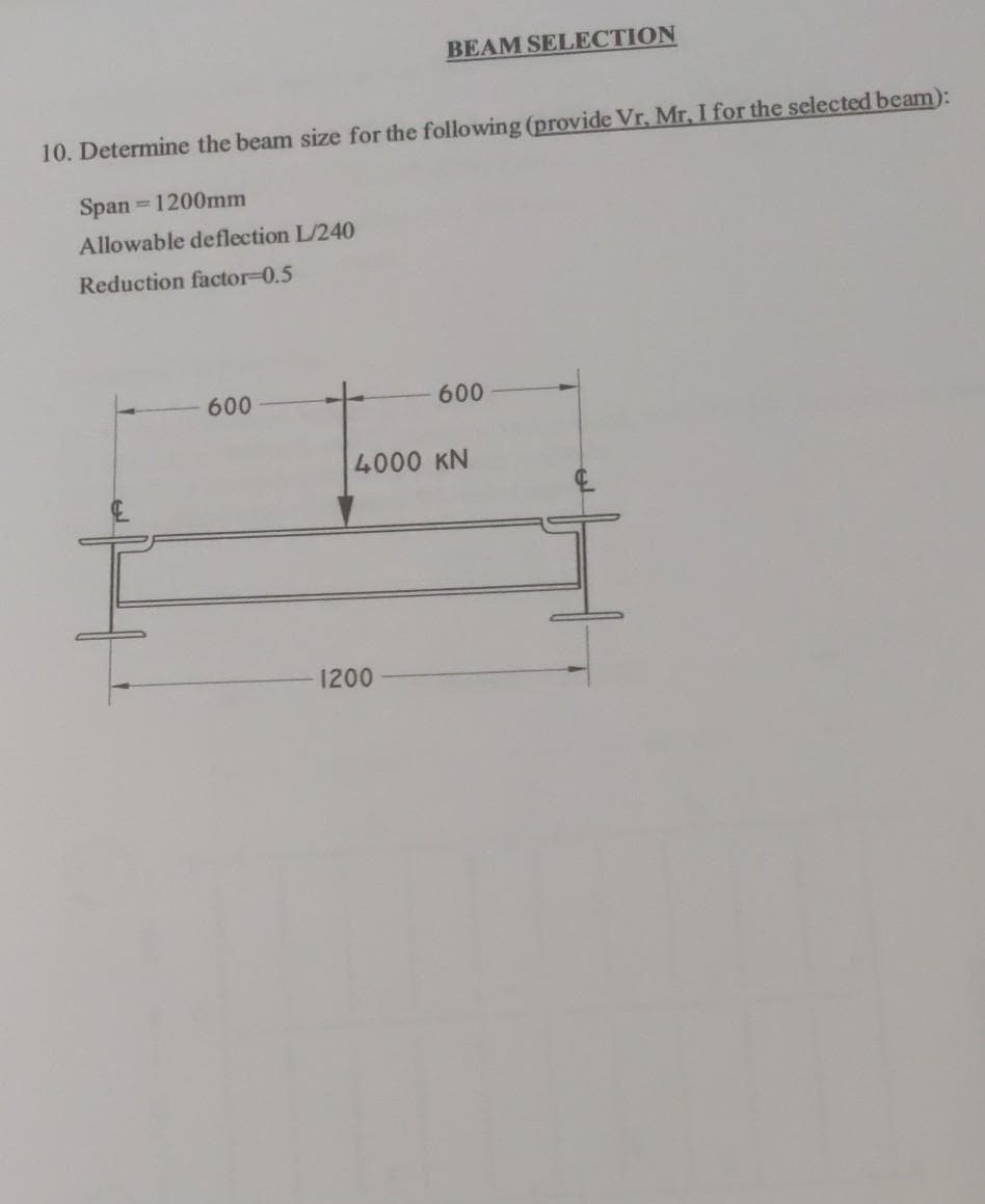 BEAM SELECTION
10. Determine the beam size for the following (provide Vr, Mr, I for the selected beam):
Span 1200mm
Allowable deflection L/240
Reduction factor-0.5
600
600
4000 KN
1200
