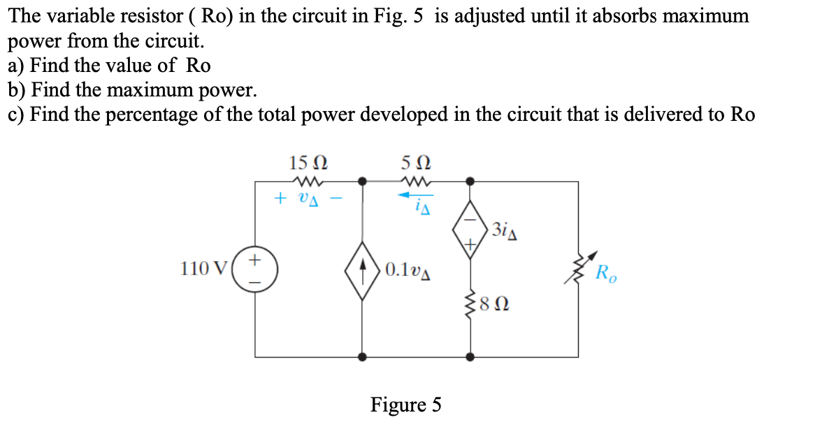 The variable resistor ( Ro) in the circuit in Fig. 5 is adjusted until it absorbs maximum
power from the circuit.
a) Find the value of Ro
b) Find the maximum power.
c) Find the percentage of the total power developed in the circuit that is delivered to Ro
15 Ω
5Ω
+ VA
3is
+
110 V
0.1vA
Figure 5
