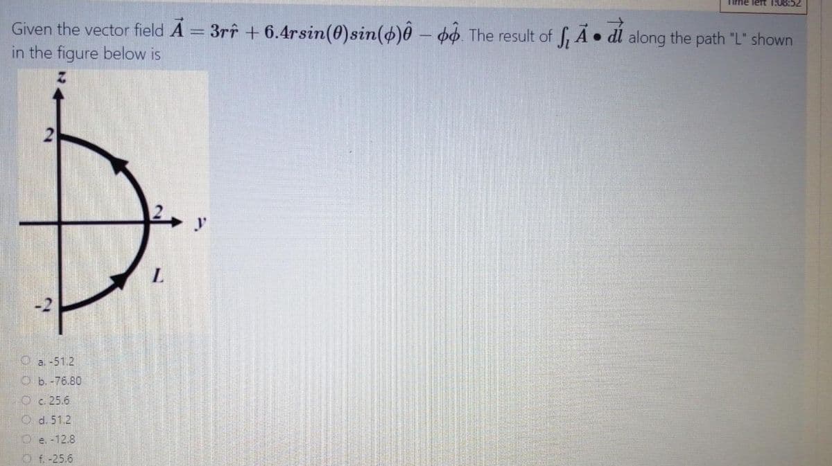 Time left 1:08:52
Given the vector field A = 3rî + 6.4rsin(0)sin(d)0 – o4. The result of f, A • dl along the path "L" shown
in the figure below is
a. -51.2
Ob.-76.80
Oc 25.6
O d. 51.2
O e. -12.8
Of -25.6
