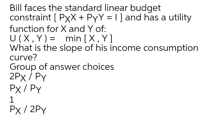 Bill faces the standard linear budget
constraint [ PxX + PYY = I] and has a utility
function for X and Y of:
U (X, Y)= min [X, Y]
What is the slope of his income consumption
curve?
Group of answer choices
2Px / Py
Px / PY
Px / 2PY
