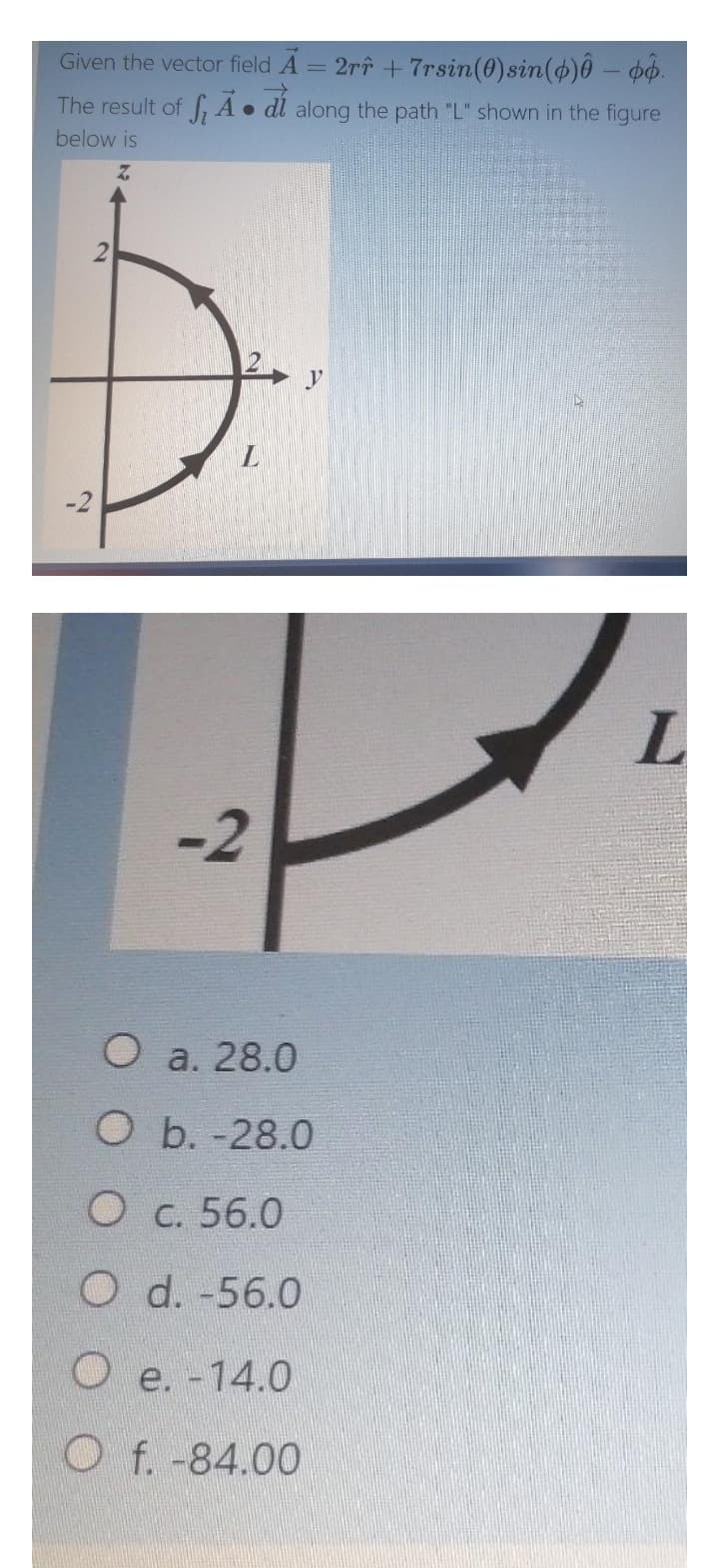 Given the vector field A
= 2rî + 7rsin(0)sin(4)ô – po.
The result of ,A• dl along the path "L" shown in the figure
below is
L.
-2
O a. 28.0
Ob.-28.0
O c. 56.0
O d. -56.0
O e. -14.0
O f. -84.00
