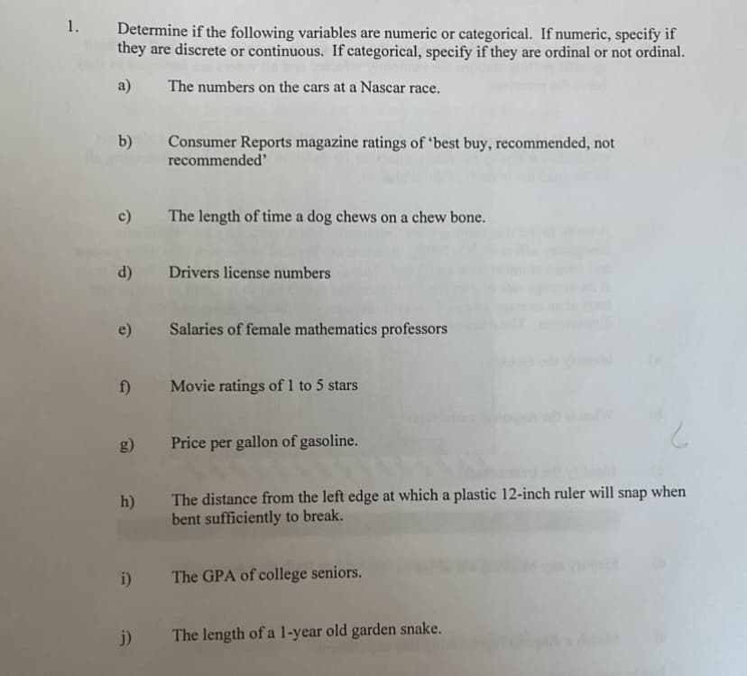 1. Determine if the following variables are numeric or categorical. If numeric, specify if
they are discrete or continuous. If categorical, specify if they are ordinal or not ordinal.
a)
The numbers on the cars at a Nascar race.
b)
Consumer Reports magazine ratings of 'best buy, recommended, not
recommended
c)
The length of time a dog chews on a chew bone.
d)
Drivers license numbers
e)
Salaries of female mathematics professors
f)
Movie ratings of 1 to 5 stars
g)
Price per gallon of gasoline.
The distance from the left edge at which a plastic 12-inch ruler will
bent sufficiently to break.
snap
when
h)
i)
The GPA of college seniors.
j)
The length of a l-year old garden snake.
