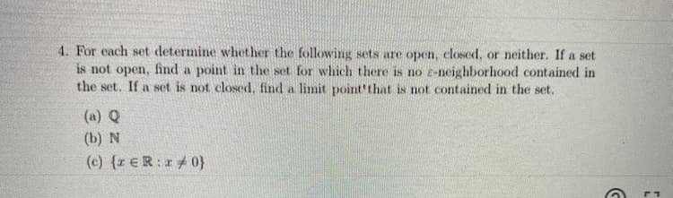 4. For each set determine whether the following sets are open, closed, or neither. If a set
is not open, find a point in the set for which there is no e-neighborhood contained in
the set. If a set is not closed, find a limit point'that is not contained in the set.
(a) Q
(b) N
(c) {r ER:0}
