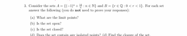 3. Consider the sets A = {(-1)" + 4 : n e N} and B = {r € Q : 0 <r < 1}. For each set
answer the following (you do not need to prove your responses):
(a) What are the limit points?
(b) Is the set open?
(c) Is the set closed?
(d) Does the set contain any isolated points? (d) Find the closure of the set
