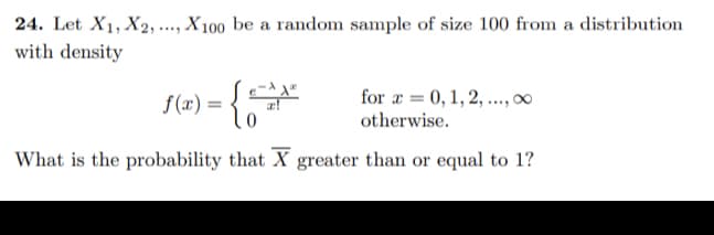 24. Let X1, X2, ., X 100 be a random sample of size 100 from a distribution
with density
....
f(x) = {0
for æ = 0, 1, 2, .,00
otherwise.
What is the probability that X greater than or equal to 1?
