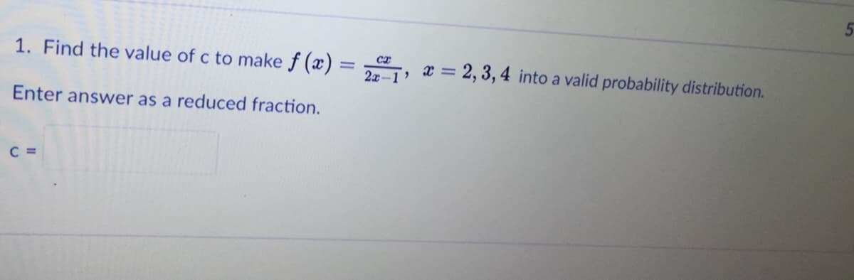 1. Find the value of c to make f (x) = „, x = 2, 3, 4 into a valid probability distribution.
Enter answer as a reduced fraction.
C =
