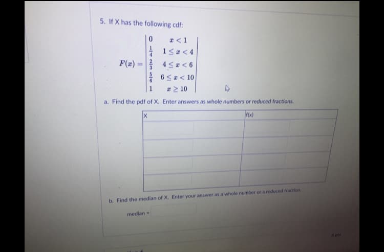 The image presents a problem about a cumulative distribution function (CDF) for a random variable \( X \). The problem is numbered "5" and is structured as follows:

### Given CDF:
\[ F(x) = \begin{cases} 
0, & x < 1 \\ 
\frac{1}{4}, & 1 \leq x < 4 \\ 
\frac{1}{2}, & 4 \leq x < 6 \\ 
\frac{5}{6}, & 6 \leq x < 10 \\ 
1, & x \geq 10 
\end{cases} \]

### Questions:
a. **Find the PDF of \( X \).** Enter answers as whole numbers or reduced fractions.

There is a table provided for the Probability Density Function (PDF), with columns labeled "X" and "f(x)".

b. **Find the median of \( X \).** Enter your answer as a whole number or a reduced fraction.

The format seems to suggest that the user fills in their answer or solution in the provided spaces after determining the probability density function and the median.