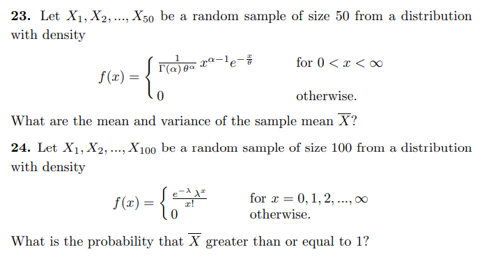 23. Let X1, X2, ..., X50 be a random sample of size 50 from a distribution
with density
- xª-le-#
T(a) 0a
for 0 < x < ∞
f(x) =
otherwise.
What are the mean and variance of the sample mean X?
24. Let X1, X2, ..., X100 be a random sample of size 100 from a distribution
with density
f(r) = [o
for x = 0, 1, 2, .., 00
otherwise.
What is the probability that X greater than or equal to 1?
