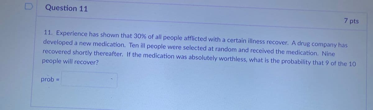 Question 11
7 pts
11. Experience has shown that 30% of all people afflicted with a certain illness recover. A drug company has
developed a new medication. Ten ill people were selected at random and received the medication. Nine
recovered shortly thereafter. If the medication was absolutely worthless, what is the probability that 9 of the 10
people will recover?
prob =
