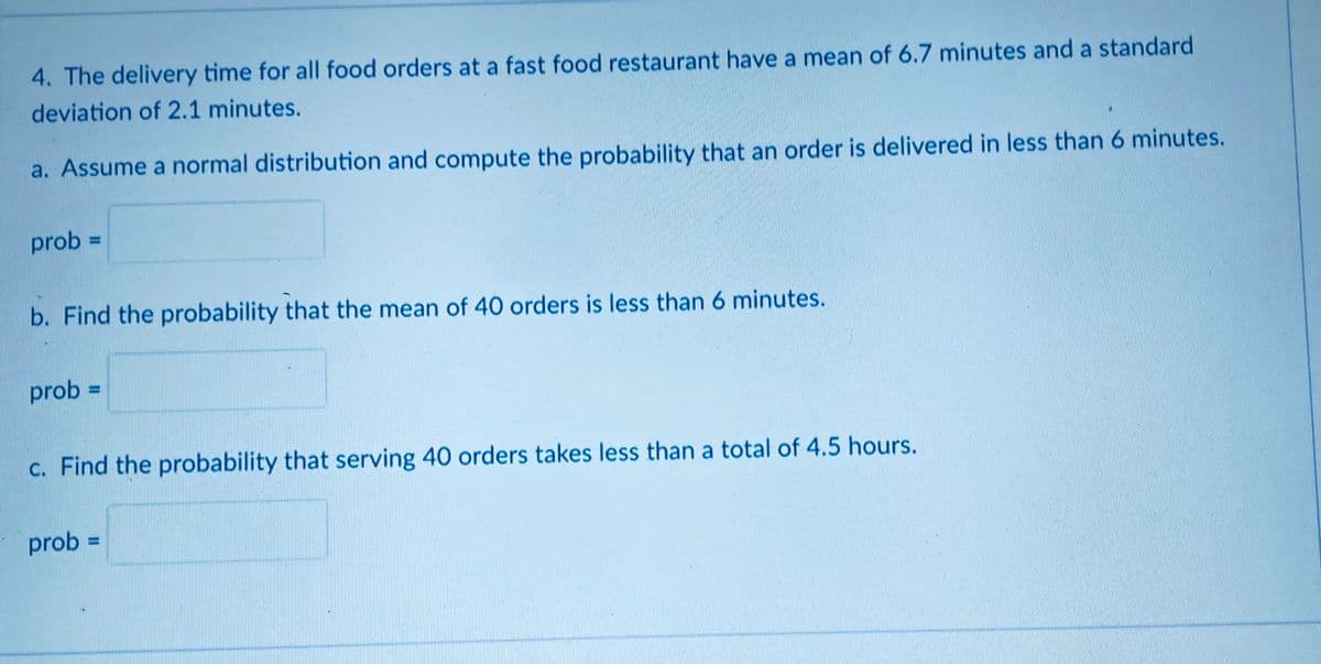 4. The delivery time for all food orders at a fast food restaurant have a mean of 6.7 minutes and a standard
deviation of 2.1 minutes.
a. Assume a normal distribution and compute the probability that an order is delivered in less than 6 minutes.
prob =
b. Find the probability that the mean of 40 orders is less than 6 minutes.
prob =
c. Find the probability that serving 40 orders takes less than a total of 4.5 hours.
prob =
%3D
