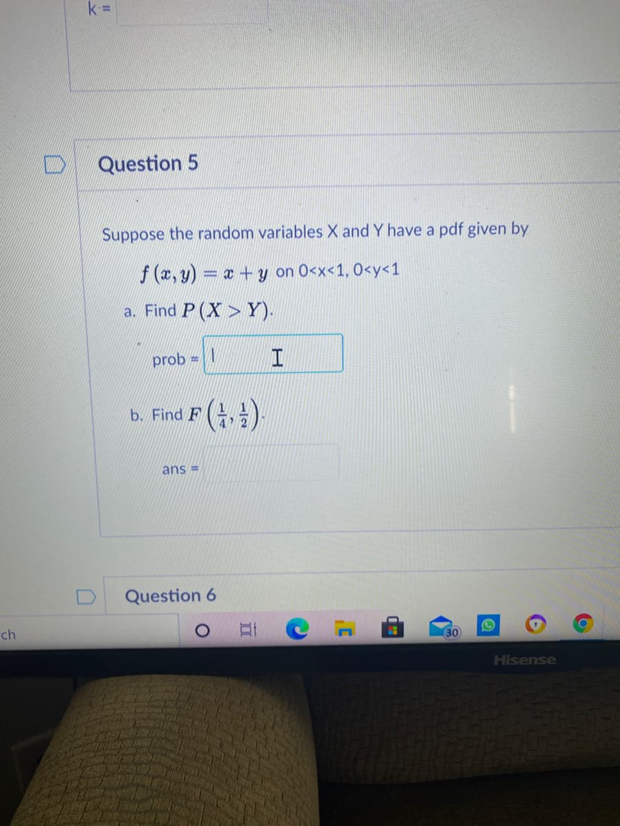 k =
Question 5
Suppose the random variables X and Y have a pdf given by
f (x, y) = x+y on 0<x<1, 0<y<1
a. Find P (X > Y).
prob =
b. Find F (,글):
ans =
Question 6
ch
30
Hisense
