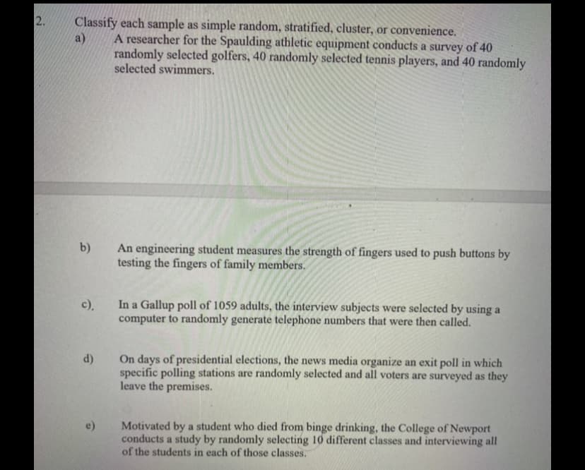 2.
Classify each sample as simple random, stratified, cluster, or convenience.
a)
A researcher for the Spaulding athletic equipment conducts a survey of 40
randomly selected golfers, 40 randomly selected tennis players, and 40 randomly
selected swimmers.
b)
An engineering student measures the strength of fingers used to push buttons by
testing the fingers of family members.
In a Gallup poll of 1059 adults, the interview subjects were selected by using a
computer to randomly generate telephone numbers that were then called.
c),
On days of presidential elections, the news media organize an exit poll in which
specific polling stations are randomly selected and all voters are surveyed as they
leave the premises.
d)
Motivated by a student who died from binge drinking, the College of Newport
conducts a study by randomly selecting 10 different classes and interviewing all
of the students in each of those classes.
e)
