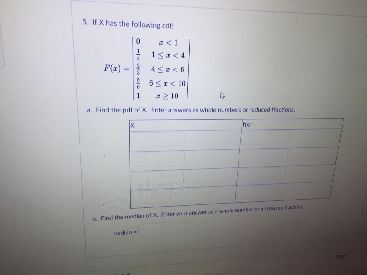 5. If X has the following cdf:
x < 1
1<x < 4
F(x) :
4 <a < 6
6 <x < 10
1
x > 10
a. Find the pdf of X. Enter answers as whole numbers or reduced fractions.
f(x)
b. Find the median of X. Enter your answer as a whole number or a reduced fraction.
median =
8 pts
