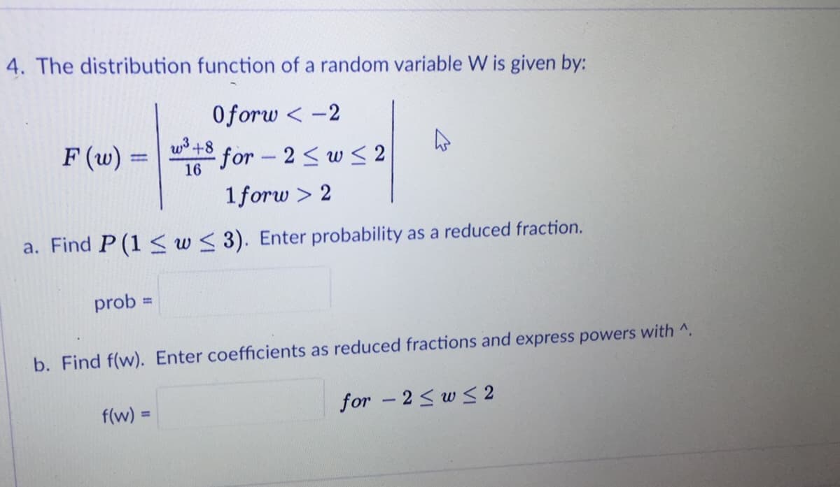 4. The distribution function of a random variable W is given by:
Oforw < -2
w+8 for – 2 < w <2
F (w) =
%3D
16
1forw > 2
a. Find P (1 < w< 3). Enter probability as a reduced fraction.
prob =
%3D
b. Find f(w). Enter coefficients as reduced fractions and express powers with ^.
f(w) 3=
for -2< w < 2
%3D
