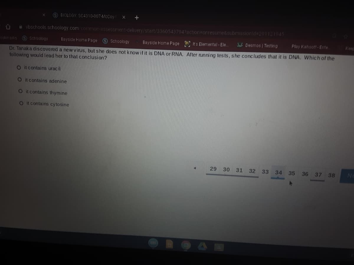 9 BIOLOGY: SC4310-007-McCoy-
a vbschools.schoology.com/common-assessment-delivery/start/3360543794?action=Donresume&submissionid=291121945
ookmarks S Schoology
Bayside Home Page S Schoology
Bayside Home Page
It s Elemental - Ele.
Jab Desmos | Testing
Play Kahoot!-Ente.
Keep
Dr. Tanaka discovered a new virus, but she does not knowif it is DNA or RNA. After running tests, she concludes that it is DNA. Which of the
following would lead her to that conclusion?
O itcontains uracil
O it contains adenine
O itcontains thymine
Otcontains cytosine
29 30 31 32 33 34 35
36 37 38
No
