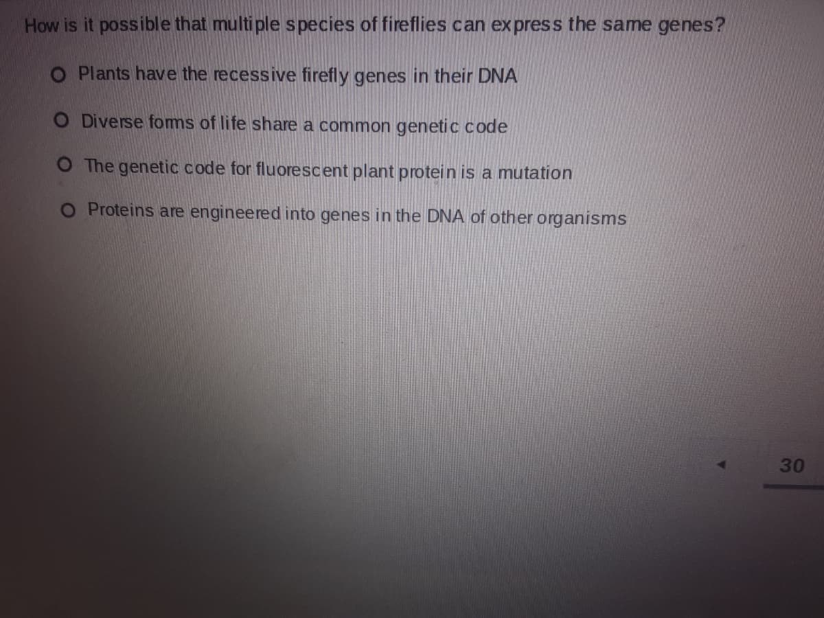 How is it possible that multiple species of fireflies can express the same genes?
O Plants have the recessive firefly genes in their DNA
O Diverse foms of life share a common genetic code
O The genetic code for fluorescent plant protein is a mutation
O Proteins are engineered into genes in the DNA of other organisms
30
