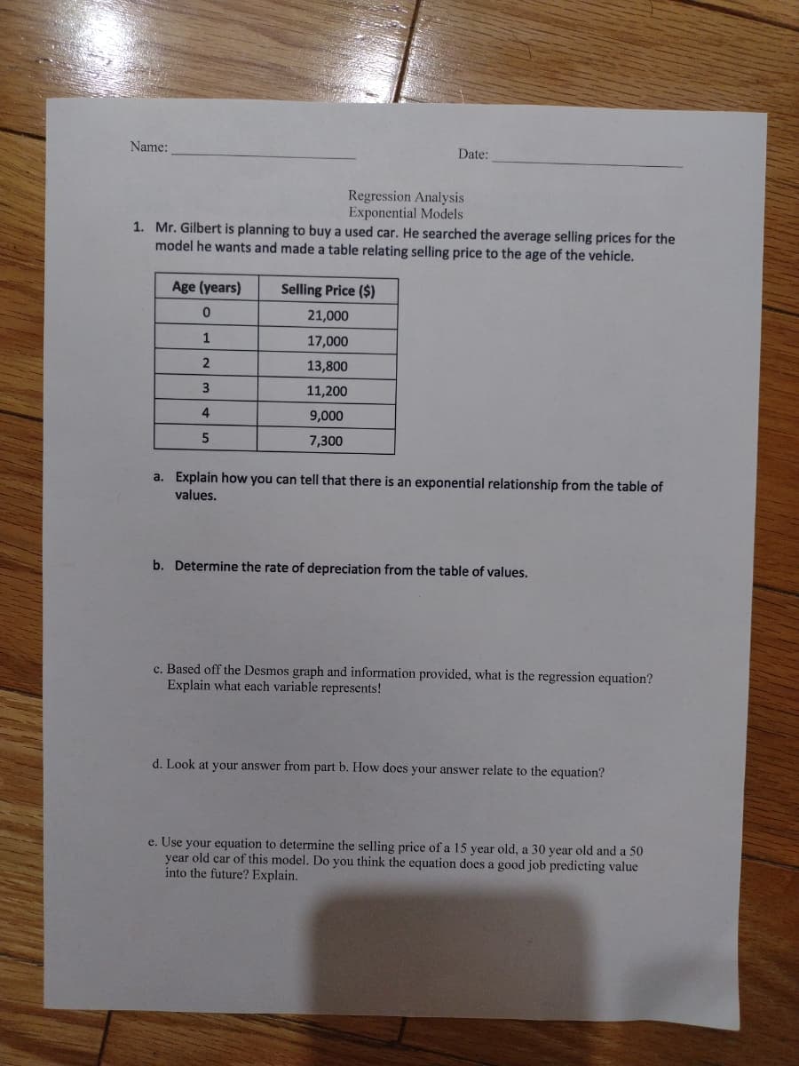 Name:
Date:
Regression Analysis
Exponential Models
1. Mr. Gilbert is planning to buy a used car. He searched the average selling prices for the
model he wants and made a table relating selling price to the age of the vehicle.
Age (years)
Selling Price ($)
21,000
1
17,000
13,800
3
11,200
4
9,000
7,300
a. Explain how you can tell that there is an exponential relationship from the table of
values.
b. Determine the rate of depreciation from the table of values.
c. Based off the Desmos graph and information provided, what is the regression equation?
Explain what each variable represents!
d. Look at your answer from part b. How does your answer relate to the equation?
e. Use your equation to determine the selling price of a 15 year old, a 30 year old and a 50
year old car of this model. Do you think the equation does a good job predicting value
into the future? Explain.
