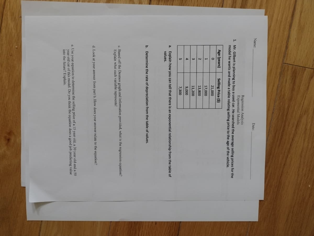 Name:
Date:
Regression Analysis
Exponential Models
1. Mr. Gilbert is planning to buy a used car. He searched the average selling prices for the
model he wants and made a table relating selling price to the age of the vehicle.
Age (years)
Selling Price ($)
21,000
1
17,000
2
13,800
11,200
4
9,000
7,300
a. Explain how you can tell that there is an exponential relationship from the table of
values.
b. Determine the rate of depreciation from the table of values.
c. Based off the Desmos graph and information provided, what is the regression equation?
Explain what each variable represents!
d. Look at your answer from part b. How does your answer relate to the equation?
e. Use your equation to determine the selling price of a 15 year old, a 30 year old and a 50
year old car of this model. Do you think the equation does a good job predicting value
into the future? Explain.
