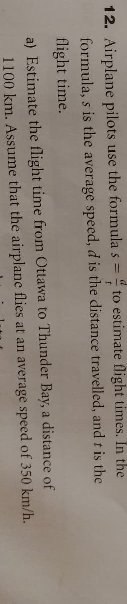 12. Airplane pilots use the formula s = " to estimate flight times. In the
formula, s is the average speed, d is the distance travelled, and t is the
flight time.
a) Estimate the flight time from Ottawa to Thunder Bay, a distance of
1100 km. Assume that the airplane flies at an average speed of 350 km/h.
