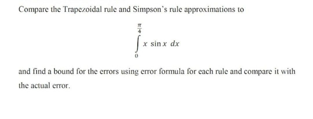 Compare the Trapezoidal rule and Simpson's rule approximations to
4
x sin x dx
and find a bound for the errors using error formula for each rule and compare it with
the actual error.
