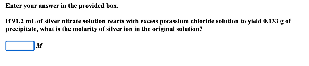 Enter your answer in the provided box.
If 91.2 mL of silver nitrate solution reacts with excess potassium chloride solution to yield 0.133 g of
precipitate, what is the molarity of silver ion in the original solution?
M
