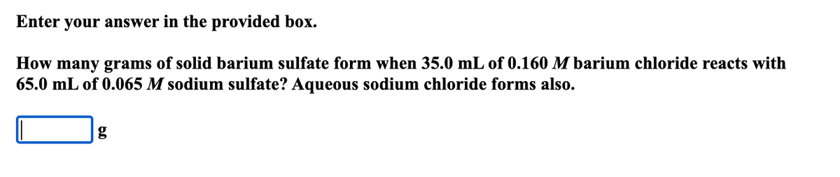 Enter your answer in the provided box.
How many grams of solid barium sulfate form when 35.0 mL of 0.160 M barium chloride reacts with
65.0 mL of 0.065 M sodium sulfate? Aqueous sodium chloride forms also.
