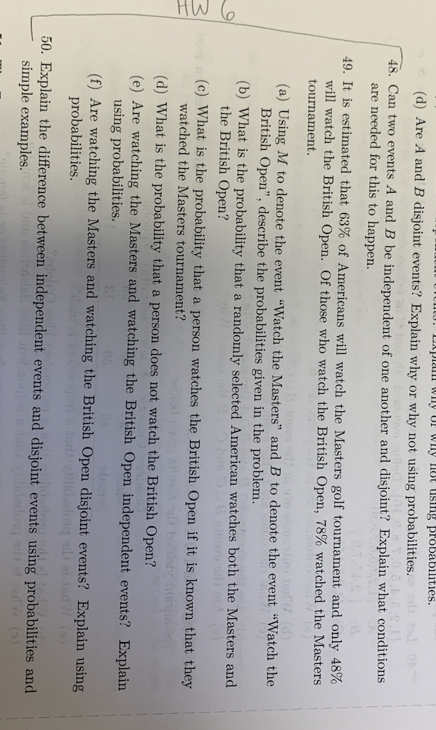 HW 6
Explan why or why not using probabilities.
(d) Are A and B disjoint events? Explain why or why not using probabilities. di od 01
48. Can two events A and B be independent of one another and disjoint? Explain what conditions
are needed for this to happen.
49. It is estimated that 63% of Americans will watch the Masters golf tournament and only 48%
will watch the British Open. Of those watch the British Open, 78% watched the Masters
tournament.
sis anuostro bad / ()
(a) Using M to denote the event "Watch the Masters" and B to denote the event "Watch the
British Open", describe the probabilities given in the problem.
1607 (97
(b) What is the probability that a randomly selected American watches both the Masters and
the British Open?
bon (c) What is the probability that a person watches the British Open if it is known that they
watched the Masters tournament?
Haeun our boblary
(d) What is the probability that a person does not watch the British Open?
(e) Are watching the Masters and watching the British Open independent events? Explain
using probabilities.
olna
(f) Are watching the Masters and watching the British Open disjoint events? Explain using
probabilities.
testidadong silf at tsd W (s)
50. Explain the difference between independent events and disjoint events using probabilities and
simple examples.
Juidados de t
920 odd el tedW.