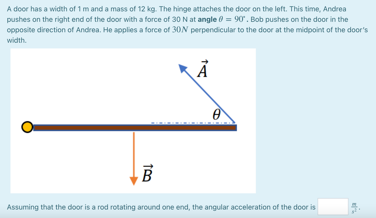 A door has a width of 1 m and a mass of 12 kg. The hinge attaches the door on the left. This time, Andrea
pushes on the right end of the door with a force of 30 N at angle 0
opposite direction of Andrea. He applies a force of 30N perpendicular to the door at the midpoint of the door's
90°. Bob pushes on the door in the
width.
m
Assuming that the door is a rod rotating around one end, the angular acceleration of the door is
