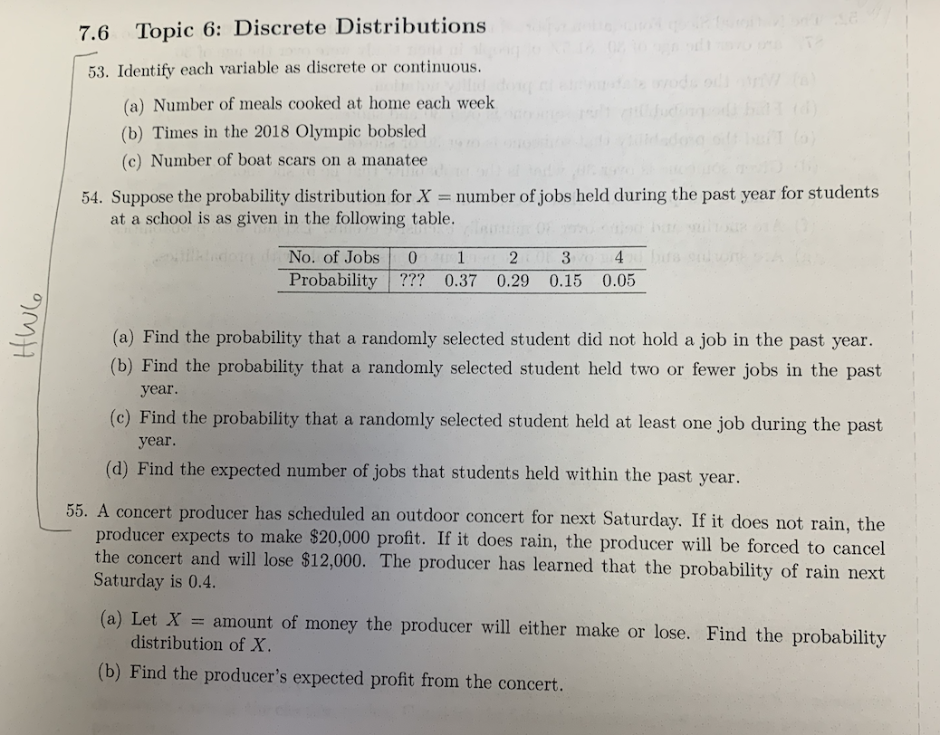 9MH
7.6 Topic 6: Discrete Distributions
53. Identify each variable as discrete or continuous.
(a) Number of meals cooked at home each week
(b) Times in the 2018 Olympic bobsled
(c) Number of boat scars on a manatee
54. Suppose the probability distribution for X = number of jobs held during the past year for students
at a school is as given in the following table.
do di No. of Jobs
Probability
0 1 2 3 vol 4 bits
??? 0.37 0.29 0.15 0.05
(a) Find the probability that a randomly selected student did not hold a job in the past year.
(b) Find the probability that a randomly selected student held two or fewer jobs in the past
year.
(c) Find the probability that a randomly selected student held at least one job during the past
year.
(d) Find the expected number of jobs that students held within the past year.
55. A concert producer has scheduled an outdoor concert for next Saturday. If it does not rain, the
producer expects to make $20,000 profit. If it does rain, the producer will be forced to cancel
the concert and will lose $12,000. The producer has learned that the probability of rain next
Saturday is 0.4.
(a) Let X = amount of money the producer will either make or lose. Find the probability
distribution of X.
(b) Find the producer's expected profit from the concert.