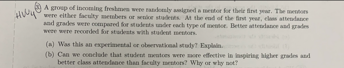 HWY
A group of incoming freshmen were randomly assigned a mentor for their first year. The mentors
wb.
were either faculty members or senior students. At the end of the first year, class attendance
and grades were compared for students under each type of mentor. Better attendance and grades
were were recorded for students with student mentors.
(a) Was this an experimental or observational study? Explain.
(b) Can we conclude that student mentors were more effective in inspiring higher grades and
better class attendance than faculty mentors? Why or why not?