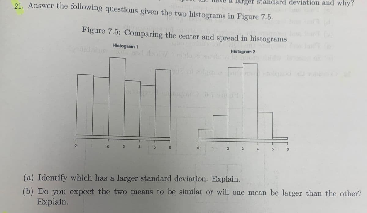 21. Answer the following questions given the two histograms in Figure 7.5.
larger standard deviation and why?
quoase de
Figure 7.5: Comparing the center and spread in histograms
}}
Histogram 1
Syikishry 101 Bed alon7/rsblo
BM
N
4
LO
5
CO
Histogram 2
to quer
zolquale vimetolpad
0
51
6
(a) Identify which has a larger standard deviation. Explain.
(b) Do you expect the two means to be similar or will one mean be larger than the other?
Explain.