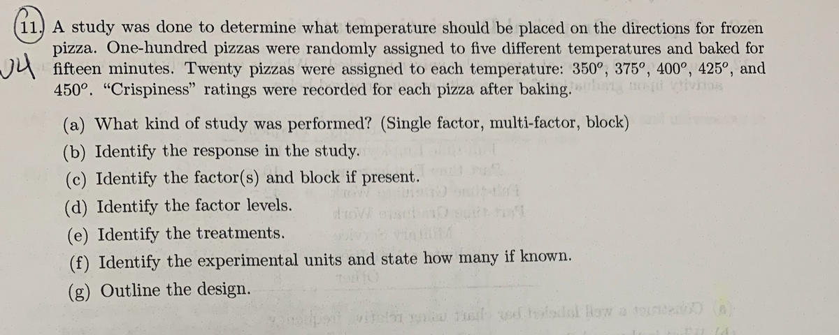 11. A study was done to determine what temperature should be placed on the directions for frozen
pizza. One-hundred pizzas were randomly assigned to five different temperatures and baked for
√4
fifteen minutes. Twenty pizzas were assigned to each temperature: 350°, 375°, 400°, 425°, and
450°. "Crispiness" ratings were recorded for each pizza after baking.
livinos
(a) What kind of study was performed? (Single factor, multi-factor, block)
(b) Identify the response in the study.
(c) Identify the factor(s) and block if present.
(d) Identify the factor levels.
(e) Identify the treatments.
(f) Identify the experimental units and state how many if known.
(g) Outline the design.
·LA