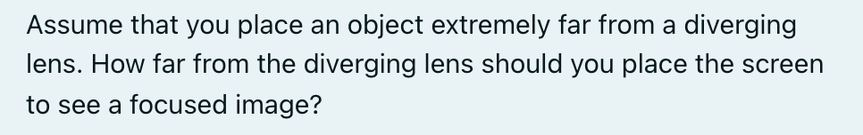 Assume that you place an object extremely far from a diverging
lens. How far from the diverging lens should you place the screen
to see a focused image?
