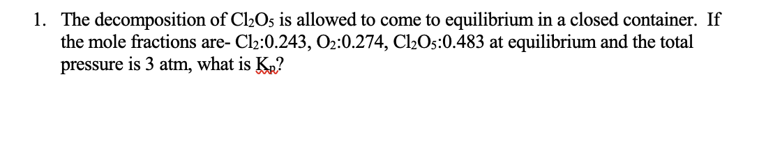 1. The decomposition of Cl2Os is allowed to come to equilibrium in a closed container. If
the mole fractions are- Cl2:0.243, O2:0.274, Cl2Os:0.483 at equilibrium and the total
pressure is 3 atm, what is Ķ»?
