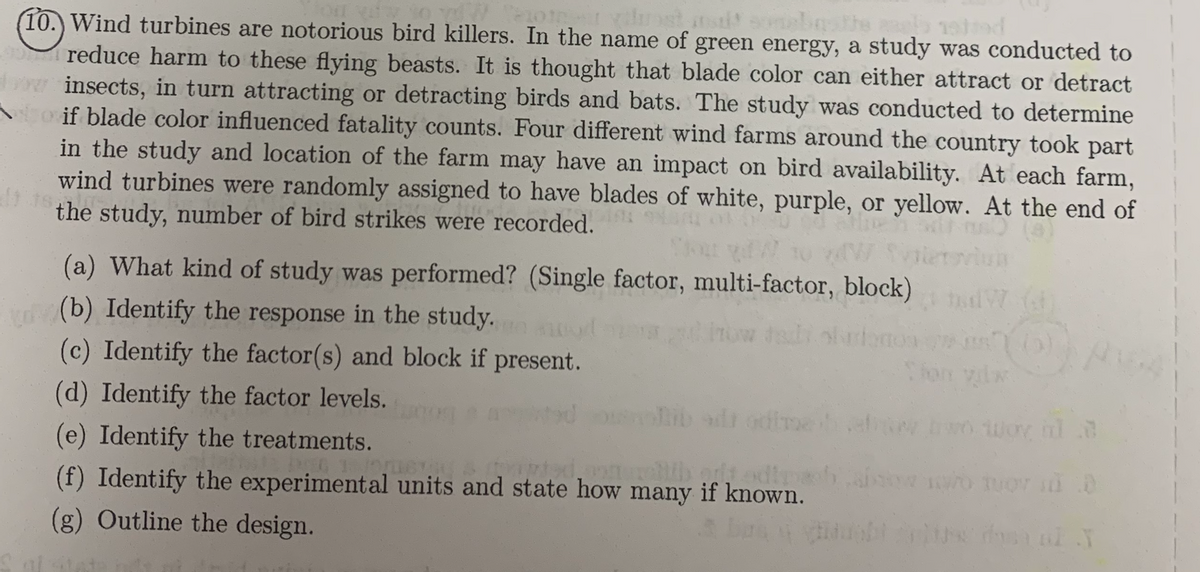four day to W
2012-11
ist
(10.) Wind turbines are notorious bird killers. In the name of green energy, a study was conducted to
- reduce harm to these flying beasts. It is thought that blade color can either attract or detract
www insects, in turn attracting or detracting birds and bats. The study was conducted to determine
Aoif blade color influenced fatality counts. Four different wind farms around the country took part
in the study and location of the farm may have an impact on bird availability. At each farm,
wind turbines were randomly assigned to have blades of white, purple, or yellow. At the end of
di tes
the study, number of bird strikes were recorded.
(a) What kind of study was performed? (Single factor, multi-factor, block)
(b) Identify the response in the study.
(c) Identify the factor(s) and block if present.
(d) Identify the factor levels.
Un
how tali obriono (0)
(e) Identify the treatments.
DEG 1 ustad & tripted,onell ort odtrach ab o tuor 0 0
(f) Identify the experimental units and state how many if known.
(g) Outline the design.
dosa of N