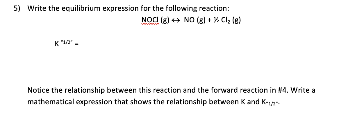 5) Write the equilibrium expression for the following reaction:
NOCI (g) <→ NO (g) + ½ Cl2 (g)
K "1/2" =
Notice the relationship between this reaction and the forward reaction in #4. Write a
mathematical expression that shows the relationship between K and K-1/2".
