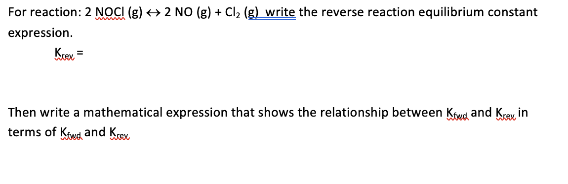 For reaction: 2 NOCI (g) → 2 NO (g) + Cl2 (g) write the reverse reaction equilibrium constant
expression.
Krex =
Then write a mathematical expression that shows the relationship between Kawd and Krey, in
terms of Ktwd and Krex,
