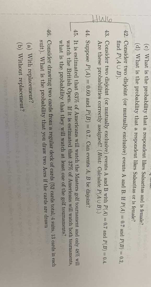 amft
What is the probability that a respondent likes Salsaritas and is female? max sigmis
(d) What is the probability that a respondent likes Salsaritas or is female?
is norepeat -
poignen el 2001 15
42. Consider two disjoint (or mutually exclusive) events A and B. If P(A) = 0.7 and P(B) = 0.2,
find P(AUB).
abdu!
43. Consider two disjoint (or mutually exclusive) events A and B with P(A) = 0.7 and P(B) = 0.4.
Are these probabilities correctly assigned? (Hint: Calculate P(AUB).)
44. Suppose P(A) = 0.60 and P(B) = 0.7. Can events A, B be disjoint?
45. It is estimated that 63% of Americans will watch the Masters golf tournament and only 48% will
watch the British Open. If it is estimated that 37% of Americans will watch both tournaments,
what is the probability that they will watch at least one of the golf tournaments?
46. Consider drawing two cards from a regular deck of cards (52 cards total, 4 suits, 13 cards in each
suit). What is the probability that you draw two Aces if the cards are drawn
(a) With replacement?
(b) Without
replacement?
tovo salofaib temba
Tatrove hrobubqabui soob a guiod has