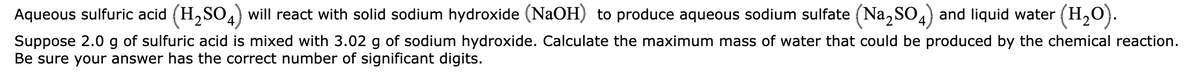 Aqueous sulfuric acid (H,SO4) will react with solid sodium hydroxide (NaOH) to produce aqueous sodium sulfate (Na, SO4) and liquid water (H,O).
Suppose 2.0 g of sulfuric acid is mixed with 3.02 g of sodium hydroxide. Calculate the maximum mass of water that could be produced by the chemical reaction.
Be sure your answer has the correct number of significant digits.
