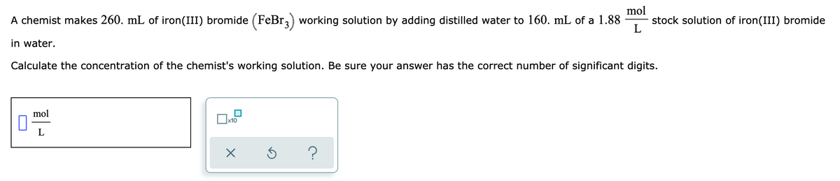 mol
stock solution of iron(III) bromide
L
A chemist makes 260. mL of iron(III) bromide (FeBr,) working solution by adding distilled water to 160. mL of a 1.88
in water.
Calculate the concentration of the chemist's working solution. Be sure your answer has the correct number of significant digits.
mol
х10
L
