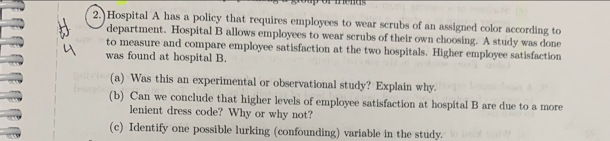 H
2.) Hospital A has a policy that requires employees to wear scrubs of an assigned color according to
department. Hospital B allows employees to wear scrubs of their own choosing. A study was done
to measure and compare employee satisfaction at the two hospitals. Higher employee satisfaction
was found at hospital B.
quis (a) Was this an experimental or observational study? Explain why, he beam soust A P
bangla
Con
M
(b)
Can we conclude that higher levels of employee satisfaction at hospital B are due to a more
lenient dress code? Why or why not?
(c) Identify one possible lurking (confounding) variable in the study, to be t