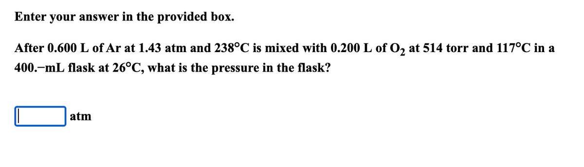 Enter your answer in the provided box.
After 0.600 L of Ar at 1.43 atm and 238°C is mixed with 0.200 L of O, at 514 torr and 117°C in a
400.-mL flask at 26°C, what is the pressure in the flask?
atm
