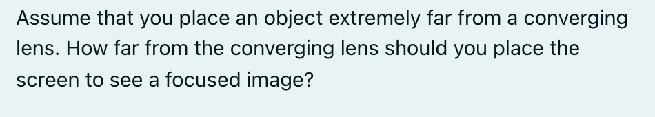 Assume that you place an object extremely far from a converging
lens. How far from the converging lens should you place the
screen to see a focused image?
