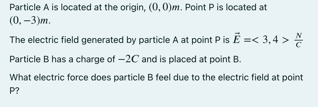 Particle A is located at the origin, (0, 0)m. Point P is located at
(0, —3)т.
The electric field generated by particle A at point P is E
=< 3,4 >
Particle B has a charge of -2C and is placed at point B.
What electric force does particle B feel due to the electric field at point
P?
