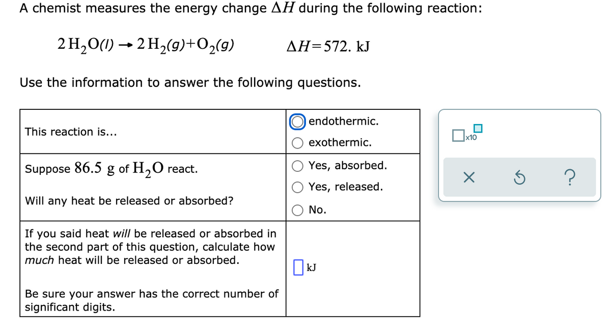 A chemist measures the energy change AH during the following reaction:
2 H,0(1) → 2 H2(9)+O2(g)
AH=572. kJ
Use the information to answer the following questions.
endothermic.
This reaction is...
Ox10
exothermic.
Suppose 86.5 g of H,O react.
Yes, absorbed.
Yes, released.
Will any heat be released or absorbed?
No.
If you said heat will be released or absorbed in
the second part of this question, calculate how
much heat will be released or absorbed.
|kJ
Be sure your answer has the correct number of
significant digits.
