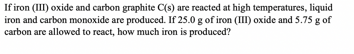 If iron (III) oxide and carbon graphite C(s) are reacted at high temperatures, liquid
iron and carbon monoxide are produced. If 25.0 g of iron (III) oxide and 5.75 g of
carbon are allowed to react, how much iron is produced?
