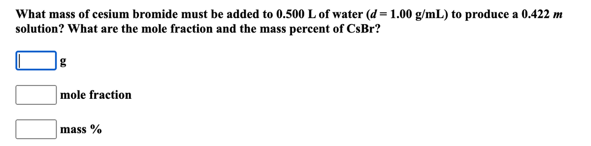 What mass of cesium bromide must be added to 0.500 L of water (d = 1.00 g/mL) to produce a 0.422 m
solution? What are the mole fraction and the mass percent of CsBr?
mole fraction
mass %
