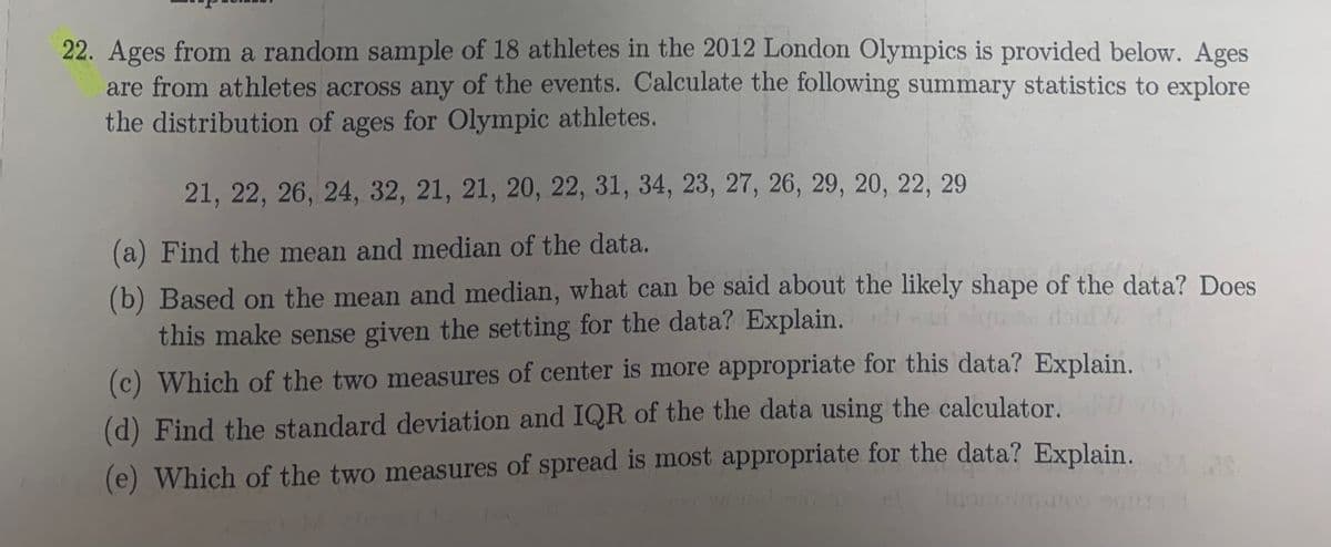 22. Ages from a random sample of 18 athletes in the 2012 London Olympics is provided below. Ages
are from athletes across any of the events. Calculate the following summary statistics to explore
the distribution of ages for Olympic athletes.
21, 22, 26, 24, 32, 21, 21, 20, 22, 31, 34, 23, 27, 26, 29, 20, 22, 29
(a) Find the mean and median of the data.
(b) Based on the mean and median, what can be said about the likely shape of the data? Does
this make sense given the setting for the data? Explain.
(c) Which of the two measures of center is more appropriate for this data? Explain.
(d) Find the standard deviation and IQR of the the data using the calculator.
(e) Which of the two measures of spread is most appropriate for the data? Explain.