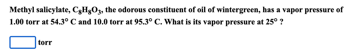 Methyl salicylate, C3H3O3, the odorous constituent of oil of wintergreen, has a vapor pressure of
1.00 torr at 54.3° C and 10.0 torr at 95.3° C. What is its vapor pressure at 25° ?
torr
