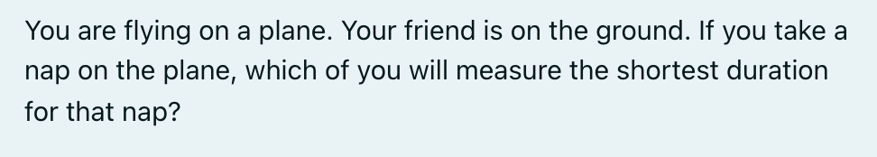 You are flying on a plane. Your friend is on the ground. If you take a
nap on the plane, which of you will measure the shortest duration
for that nap?
